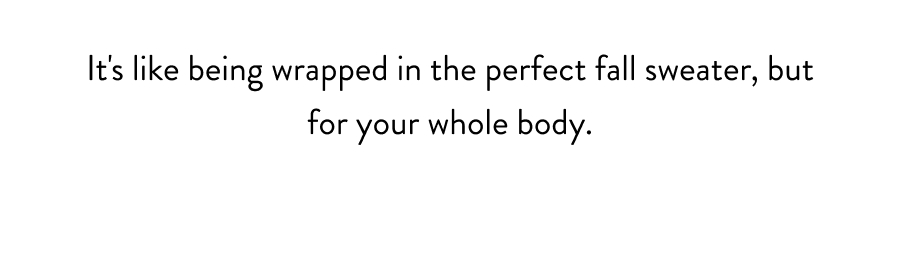 It's like being wrapped in the perfect fall sweater, but for your whole body.