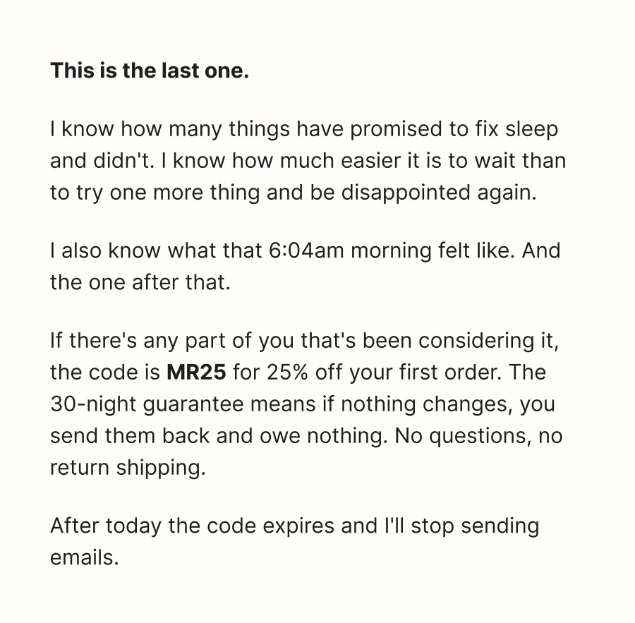 This is the last one.  I know how many things have promised to fix sleep and didn't. I know how much easier it is to wait than to try one more thing and be disappointed again.  I also know what that 6:04am morning felt like. And the one after that.  If there's any part of you that's been considering it, the code is  MR25  for 25% off your first order. The 30-night guarantee means if nothing changes, you send them back and owe nothing. No questions, no return shipping.  After today the code expires and I'll stop sending emails.