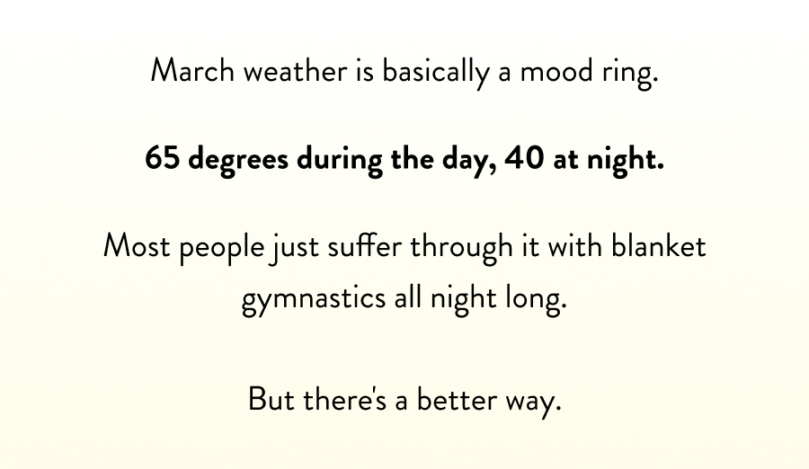 March weather is basically a mood ring. 65 degrees during the day, 40 at night. Most people just suffer through it with blanket gymnastics all night long.  But there's a better way.