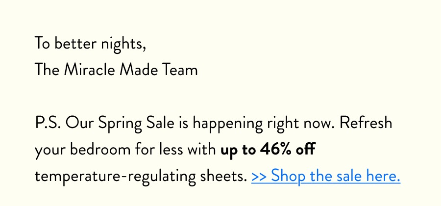 To better nights, The Miracle Made Team  P.S. Our Spring Sale is happening right now. Refresh your bedroom for less with up to 46% off temperature-regulating sheets. >> Shop the sale here.