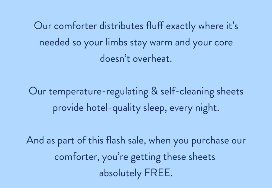 Our comforter distributes fluff exactly where it's needed so your limbs stay warm and your core doesn't overheat.  Our temperature-regulating & self-cleaning sheets provide hotel-quality sleep, every night.  And as part of this flash sale, when you purchase our comforter, you're getting these sheets  absolutely FREE.
