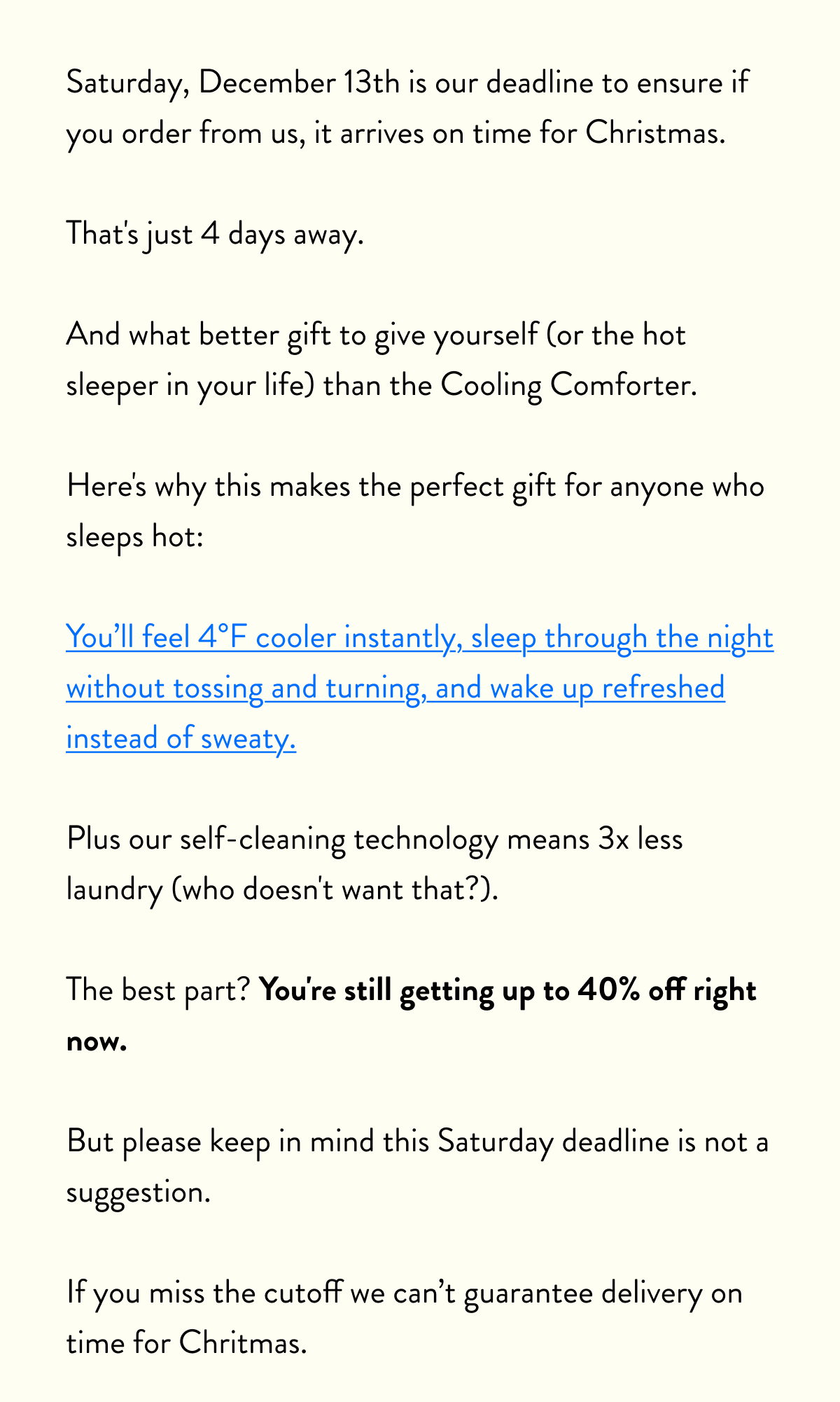 Saturday, December 13th is our deadline to ensure if you order from us, it arrives on time for Christmas.  That's just 4 days away.  And what better gift to give yourself (or the hot sleeper in your life) than the Cooling Comforter.  Here's why this makes the perfect gift for anyone who sleeps hot:  You'll feel 4°F cooler instantly, sleep through the night without tossing and turning, and wake up refreshed instead of sweaty.  Plus our self-cleaning technology means 3x less laundry (who doesn't want that?).  The best part? You're still getting up to 40% off right now.  But please keep in mind this Saturday deadline is not a suggestion.  If you miss the cutoff we can't guarantee delivery on time for Chritmas.