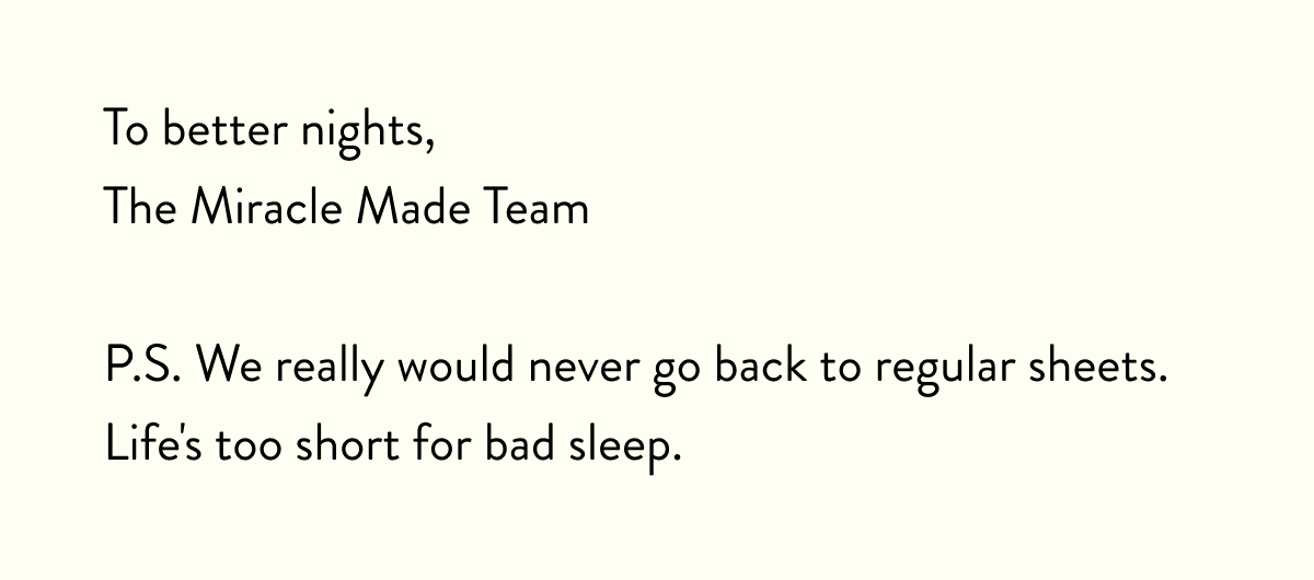 To better nights,  The Miracle Made Team  P.S. We really would never go back to regular sheets. Life's too short for bad sleep.