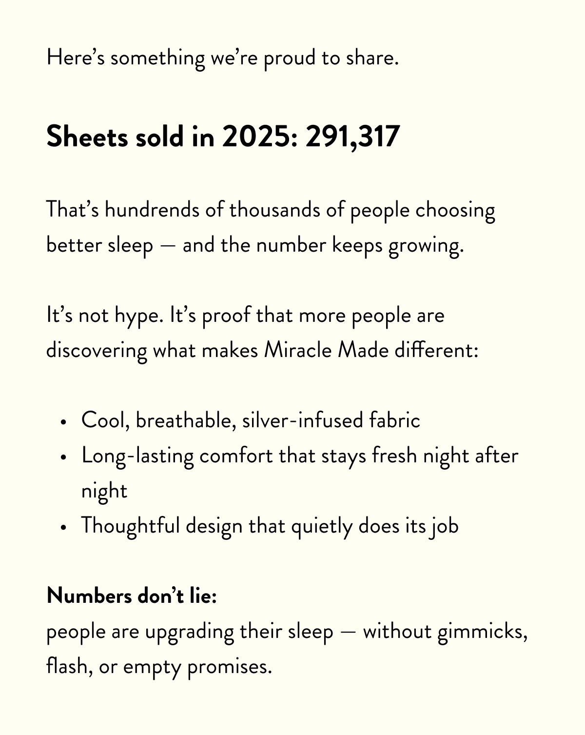 Here's something we're proud to share.  Sheets sold in 2025: 291,317  That's hundrends of thousands of people choosing better sleep — and the number keeps growing.  It's not hype. It's proof that more people are discovering what makes Miracle Made different:  Cool, breathable, silver-infused fabric Long-lasting comfort that stays fresh night after night Thoughtful design that quietly does its job  Numbers don't lie: people are upgrading their sleep — without gimmicks, flash, or empty promises.