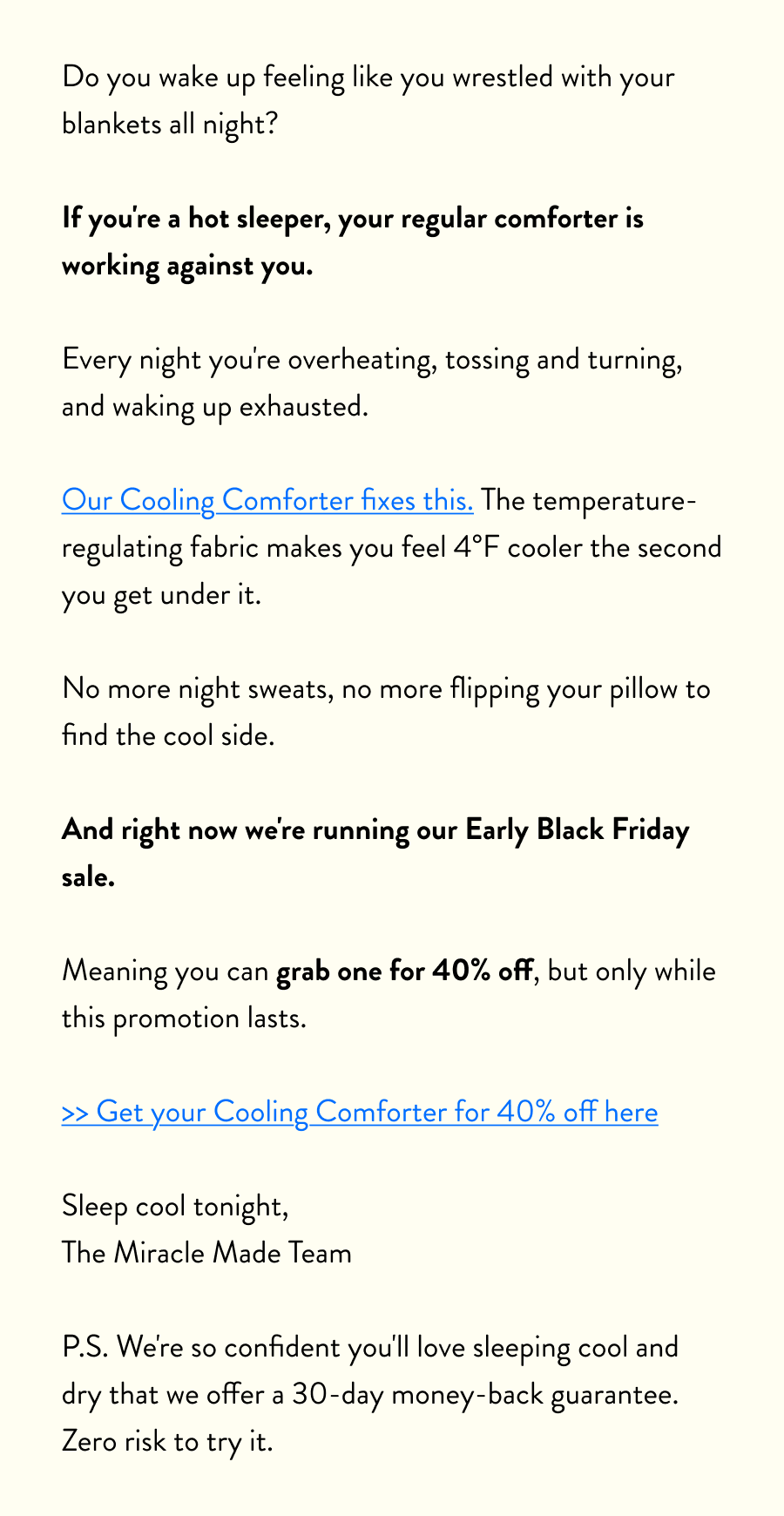 Do you wake up feeling like you wrestled with your blankets all night?  If you're a hot sleeper, your regular comforter is working against you.  Every night you're overheating, tossing and turning, and waking up exhausted.  Our Cooling Comforter fixes this. The temperature-regulating fabric makes you feel 4°F cooler the second you get under it.  No more night sweats, no more flipping your pillow to find the cool side.  And right now we're running our Early Black Friday sale.  Meaning you can grab one for 40% off, but only while this promotion lasts.  >> Get your Cooling Comforter for 40% off here  Sleep cool tonight, The Miracle Made Team  P.S. We're so confident you'll love sleeping cool and dry that we offer a 30-day money-back guarantee. Zero risk to try it.