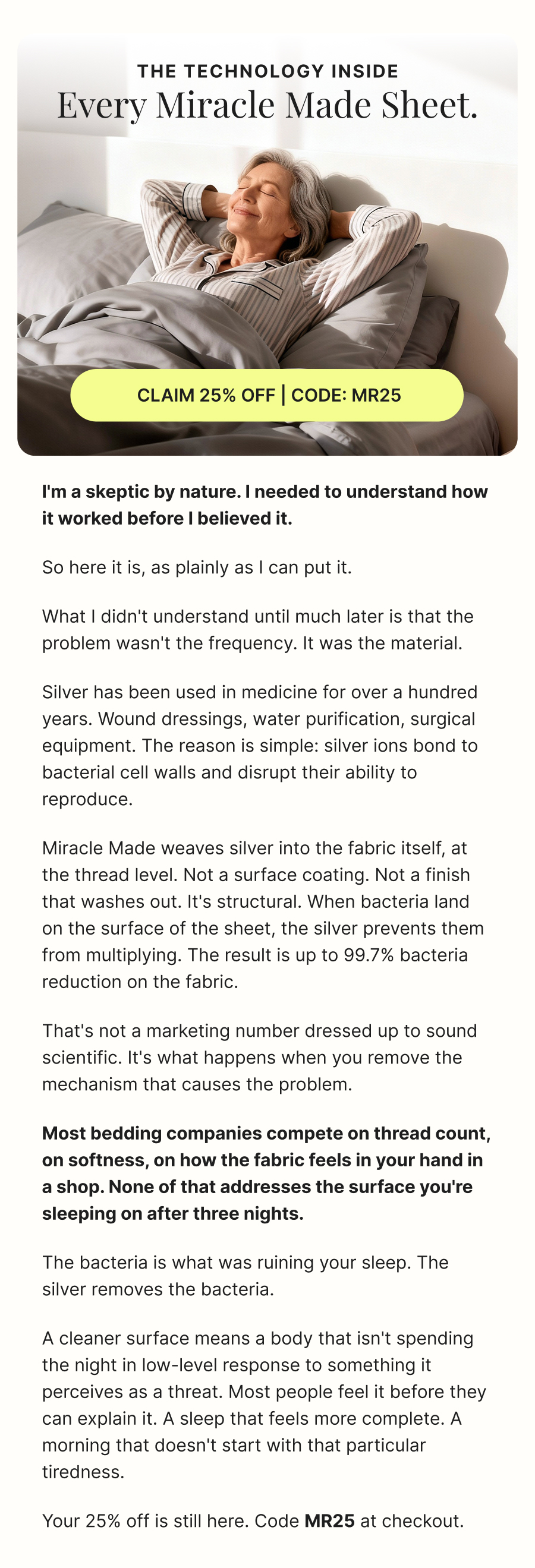 The technology inside  every Miracle Made sheet.  CLAIM 25% OFF | CODE: MR25  I'm a skeptic by nature. I needed to understand how it worked before I believed it.  So here it is, as plainly as I can put it.  What I didn't understand until much later is that the problem wasn't the frequency. It was the material.  Silver has been used in medicine for over a hundred years. Wound dressings, water purification, surgical equipment. The reason is simple: silver ions bond to bacterial cell walls and disrupt their ability to reproduce.  Miracle Made weaves silver into the fabric itself, at the thread level. Not a surface coating. Not a finish that washes out. It's structural. When bacteria land on the surface of the sheet, the silver prevents them from multiplying. The result is up to 99.7% bacteria reduction on the fabric.  That's not a marketing number dressed up to sound scientific. It's what happens when you remove the mechanism that causes the problem.  **Most bedding companies compete on thread count, on softness, on how the fabric feels in your hand in a shop. None of that addresses the surface you're sleeping on after three nights.**  The bacteria is what was ruining your sleep. The silver removes the bacteria.  A cleaner surface means a body that isn't spending the night in low-level response to something it perceives as a threat. Most people feel it before they can explain it. A sleep that feels more complete. A morning that doesn't start with that particular tiredness.  Your 25% off is still here. Code  MR25  at checkout.