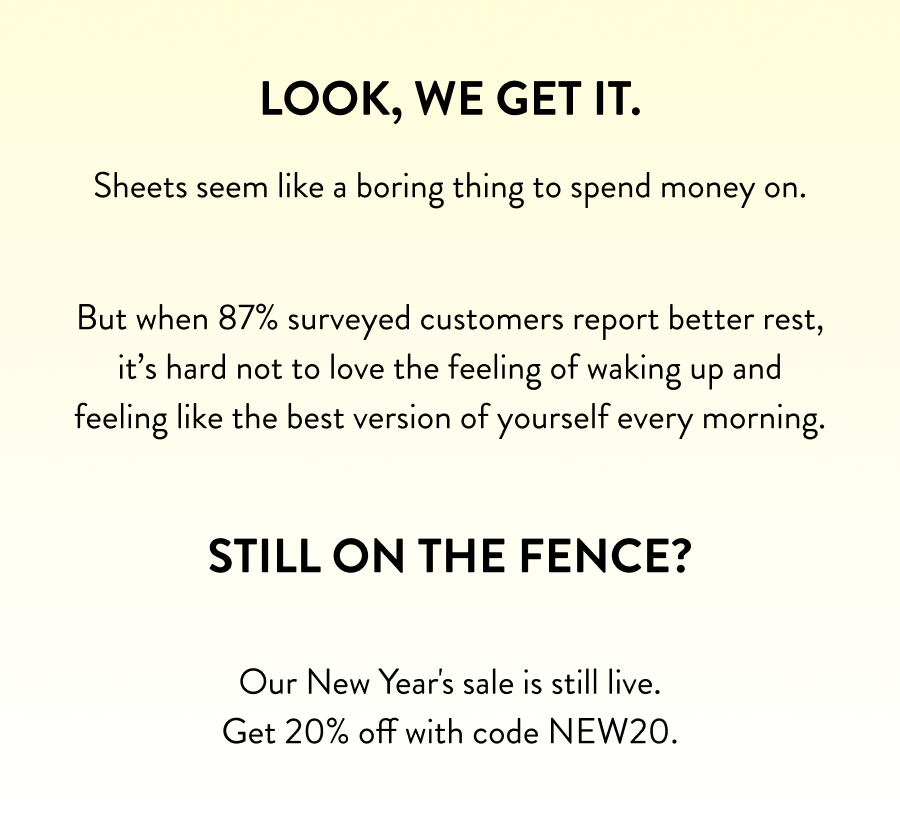 Look, we get it. Sheets seem like a boring thing to spend money on.  But when 87% surveyed customers report better rest, it's hard not to love the feeling of waking up and feeling like the best version of yourself every morning.  **Still on the fence?**  Our New Year's sale is still live. Get 20% off with code NEW20.