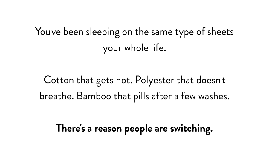 You've been sleeping on the same type of sheets your whole life. Cotton that gets hot. Polyester that doesn't breathe. Bamboo that pills after a few washes. There's a reason people are switching.