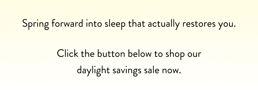 Spring forward into sleep that actually restores you.  Click the button below to shop our daylight savings sale now.
