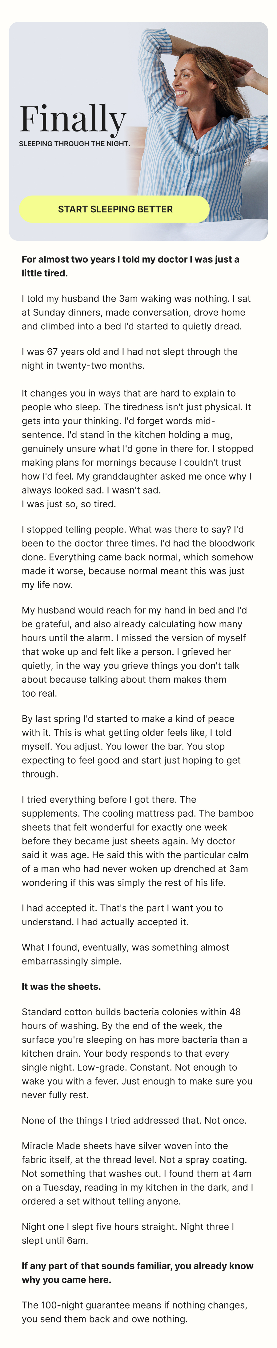 Start Sleeping Better **For almost two years I told my doctor I was just a little tired.**  I told my husband the 3am waking was nothing. I sat at Sunday dinners, made conversation, drove home and climbed into a bed I'd started to quietly dread.  I was 67 years old and I had not slept through the night in twenty-two months.  It changes you in ways that are hard to explain to people who sleep. The tiredness isn't just physical. It gets into your thinking. I'd forget words mid-sentence. I'd stand in the kitchen holding a mug, genuinely unsure what I'd gone in there for. I stopped making plans for mornings because I couldn't trust how I'd feel. My granddaughter asked me once why I always looked sad. I wasn't sad.  I was just so, so tired.  I stopped telling people. What was there to say? I'd been to the doctor three times. I'd had the bloodwork done. Everything came back normal, which somehow made it worse, because normal meant this was just my life now.  My husband would reach for my hand in bed and I'd be grateful, and also already calculating how many hours until the alarm. I missed the version of myself that woke up and felt like a person. I grieved her quietly, in the way you grieve things you don't talk about because talking about them makes them  too real.  By last spring I'd started to make a kind of peace with it. This is what getting older feels like, I told myself. You adjust. You lower the bar. You stop expecting to feel good and start just hoping to get through.  I tried everything before I got there. The supplements. The cooling mattress pad. The bamboo sheets that felt wonderful for exactly one week before they became just sheets again. My doctor said it was age. He said this with the particular calm of a man who had never woken up drenched at 3am wondering if this was simply the rest of his life.  I had accepted it. That's the part I want you to understand. I had actually accepted it.  What I found, eventually, was something almost embarrassingly simple.  **It was the sheets.**  Standard cotton builds bacteria colonies within 48 hours of washing. By the end of the week, the surface you're sleeping on has more bacteria than a kitchen drain. Your body responds to that every single night. Low-grade. Constant. Not enough to wake you with a fever. Just enough to make sure you never fully rest.  None of the things I tried addressed that. Not once.  Miracle Made sheets have silver woven into the fabric itself, at the thread level. Not a spray coating. Not something that washes out. I found them at 4am on a Tuesday, reading in my kitchen in the dark, and I ordered a set without telling anyone.  Night one I slept five hours straight. Night three I slept until 6am.  **If any part of that sounds familiar, you already know why you came here.**  The 30-night guarantee means if nothing changes, you send them back and owe nothing.