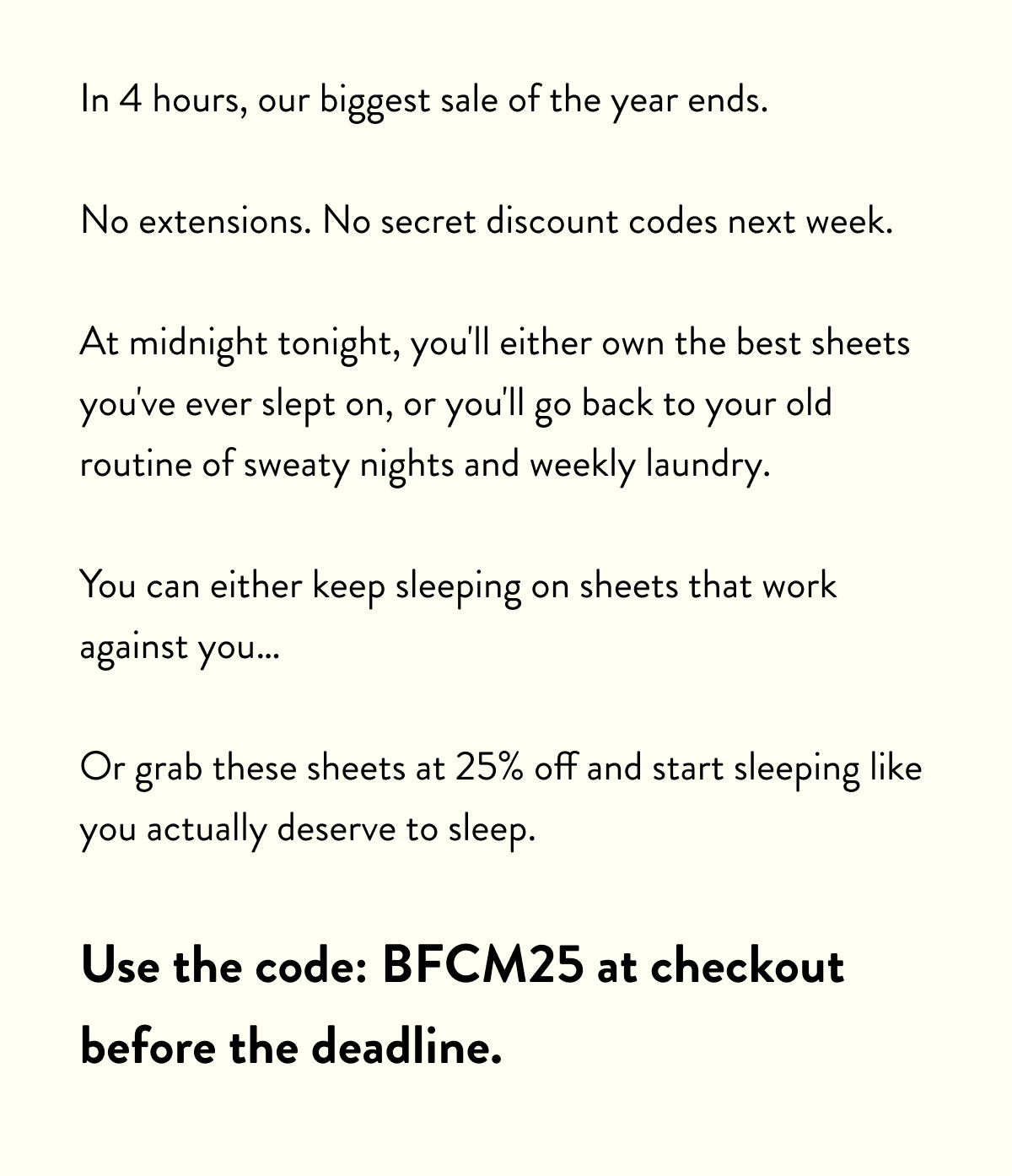 In 4 hours, our biggest sale of the year ends.  No extensions. No secret discount codes next week.  At midnight tonight, you'll either own the best sheets you've ever slept on, or you'll go back to your old routine of sweaty nights and weekly laundry.  You can either keep sleeping on sheets that work against you…  Or grab these sheets at 25% off and start sleeping like you actually deserve to sleep.  Use the code: BFCM25 at checkout before the deadline.