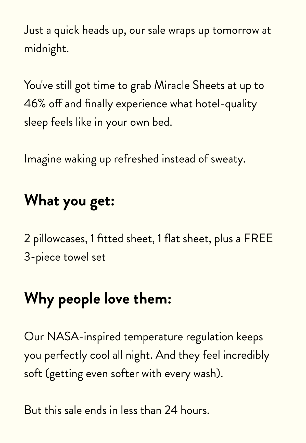 Just a quick heads up: our 2026 sale wraps up tomorrow at midnight.  You've still got time to grab Miracle Sheets at up to 46% off and finally experience what hotel-quality sleep feels like in your own bed.  Imagine waking up refreshed instead of sweaty.  What you get:  2 pillowcases, 1 fitted sheet, 1 flat sheet, plus a FREE 3-piece towel set  Why people love them:  Our NASA-inspired temperature regulation keeps you perfectly cool all night. And they feel incredibly soft (getting even softer with every wash).  But this sale ends in less than 24 hours.