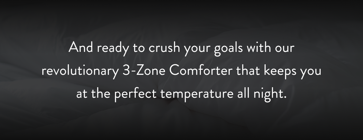 ready to crush your goals with our revolutionary 3-Zone Comforter that keeps you at the perfect temperature all night. 