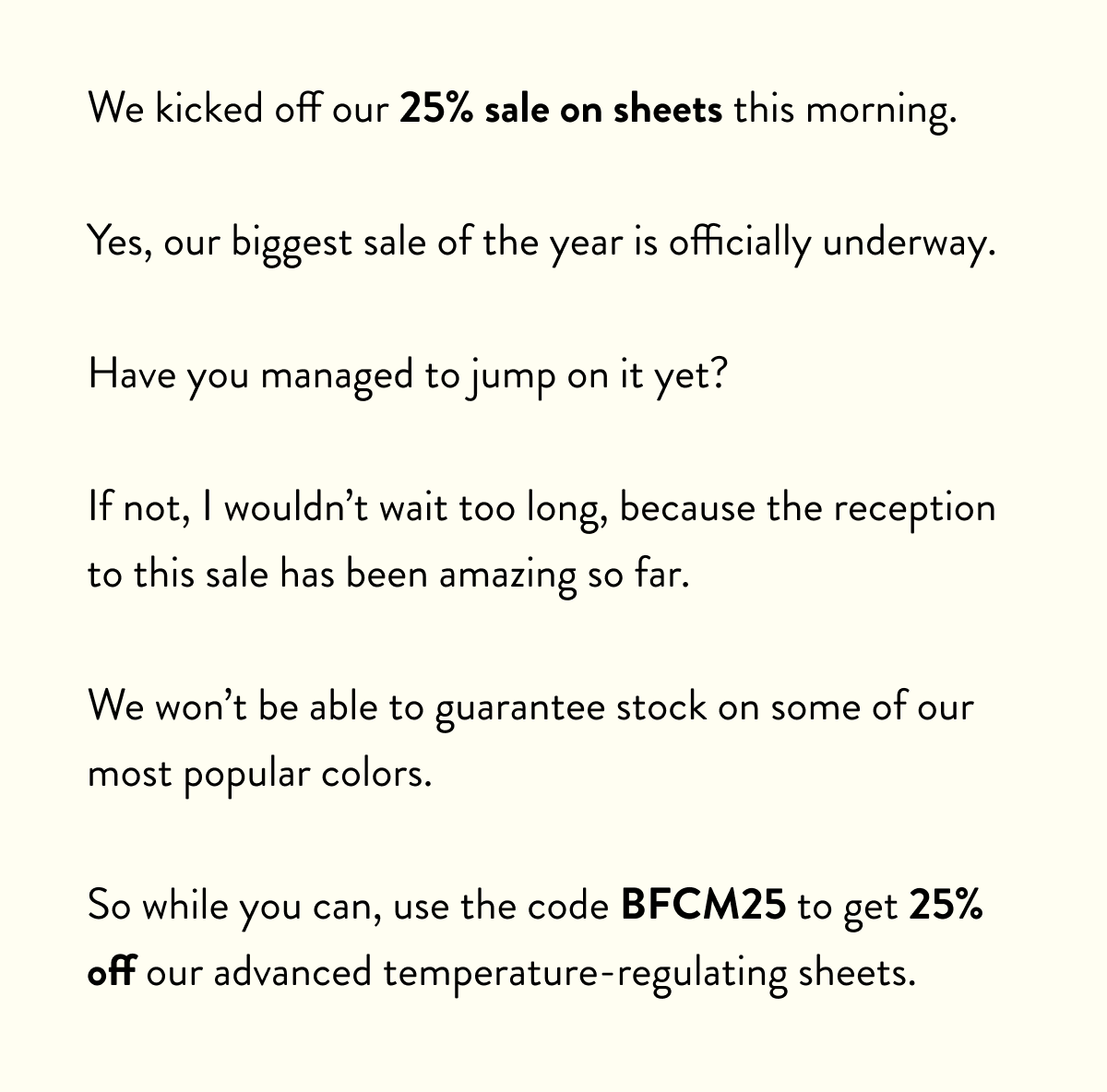 We've been emailing about our biggest sale all day.  Today's the day thousands of people upgraded their sleep, and there's still time for you to do the same.  If you're still thinking, here's the reality: this 25% off sheets deal happens maybe one per year.  The next time you see a discount this big could probably be next Black Friday.  Your current sheets aren't getting any better.  You're still going to wake up sweaty. You're still going to be doing laundry every week. You're still going to deal with that musty smell after a few days.  We can't make this decision for you.  But we can offer you can amazing deal on the best night's sleep you'll ever have.  Use the code: BFCM25 to get 25% off right now.  Don't let this slip away. Sale ends soon.