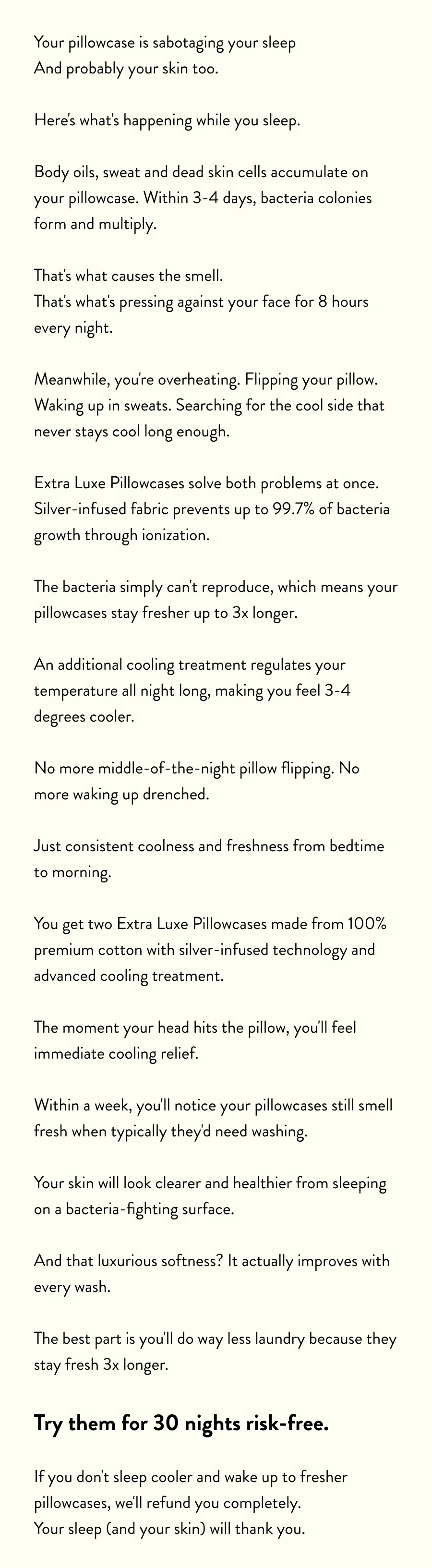 Your pillowcase is sabotaging your sleep And probably your skin too.  Here's what's happening while you sleep.  Body oils, sweat and dead skin cells accumulate on your pillowcase. Within 3-4 days, bacteria colonies form and multiply.  That's what causes the smell. That's what's pressing against your face for 8 hours every night.  Meanwhile, you're overheating. Flipping your pillow. Waking up in sweats. Searching for the cool side that never stays cool long enough.  Extra Luxe Pillowcases solve both problems at once. Silver-infused fabric prevents up to 99.7% of bacteria growth through ionization.  The bacteria simply can't reproduce, which means your pillowcases stay fresher up to 3x longer.  An additional cooling treatment regulates your temperature all night long, making you feel 3-4 degrees cooler.  No more middle-of-the-night pillow flipping. No more waking up drenched.  Just consistent coolness and freshness from bedtime to morning.  You get two Extra Luxe Pillowcases made from 100% premium cotton with silver-infused technology and advanced cooling treatment.  The moment your head hits the pillow, you'll feel immediate cooling relief.  Within a week, you'll notice your pillowcases still smell fresh when typically they'd need washing.  Your skin will look clearer and healthier from sleeping on a bacteria-fighting surface.  And that luxurious softness? It actually improves with every wash.  The best part is you'll do way less laundry because they stay fresh 3x longer.  Try them for 30 nights risk-free.  If you don't sleep cooler and wake up to fresher pillowcases, we'll refund you completely. Your sleep (and your skin) will thank you.