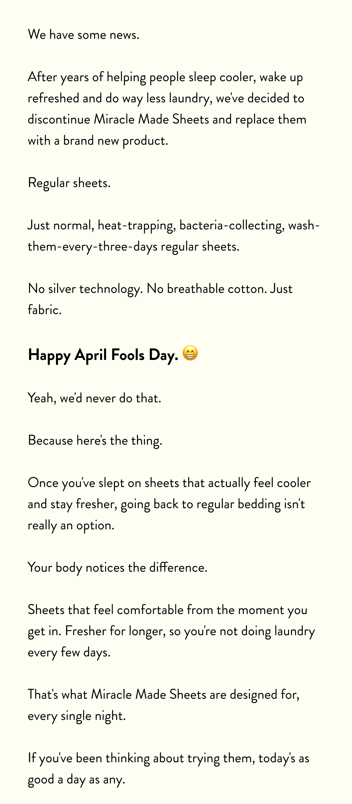 We have some news.  After years of helping people sleep cooler, wake up refreshed and do way less laundry, we've decided to discontinue Miracle Made Sheets and replace them with a brand new product.  Regular sheets.  Just normal, heat-trapping, bacteria-collecting, wash-them-every-three-days regular sheets.  No silver technology. No temperature regulation. Just fabric.  Happy April Fools Day.  Yeah, we'd never do that. Because here's the thing. Once you've slept on sheets that actually help keep you cool all night, going back to regular bedding isn't really an option.  Your body notices the difference. Sleeping through the night instead of kicking off covers at 3am.  Actually feeling rested when your alarm goes off. That's what Miracle Made Sheets do every single night.  If you've been thinking about trying them, today's as good a day as any.