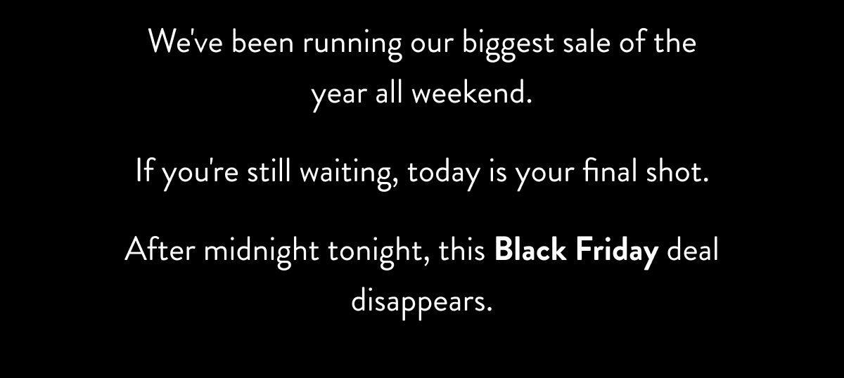 We've been running our biggest sale of the year all weekend. If you're still waiting, today is your final shot. After midnight tonight, this 25% off deal disappears.