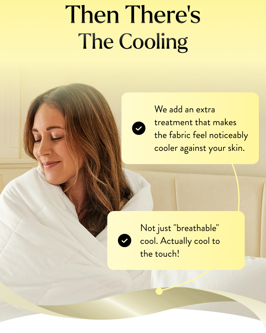 We add an extra treatment that makes the fabric feel noticeably cooler against your skin. 