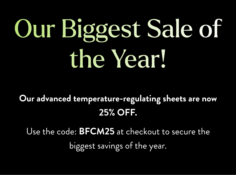 Our Biggest Sale of the Year! Our advanced temperature-regulating sheets are now 25% OFF. Use the code: BFCM25 at checkout to secure the biggest savings of the year.