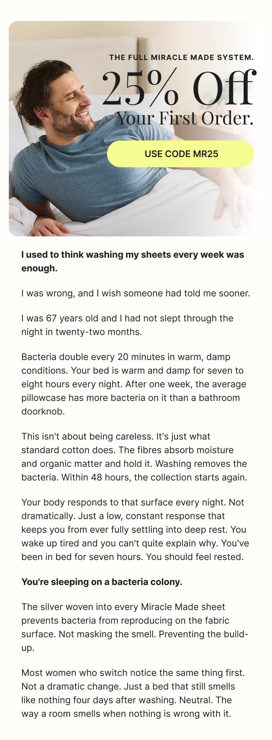 The full Miracle Made system.  25% off  your first order.  Use code MR25  I used to think washing my sheets every week was enough.  I was wrong, and I wish someone had told me sooner.  I was 67 years old and I had not slept through the night in twenty-two months.  Bacteria double every 20 minutes in warm, damp conditions. Your bed is warm and damp for seven to eight hours every night. After one week, the average pillowcase has more bacteria on it than a bathroom doorknob.  This isn't about being careless. It's just what standard cotton does. The fibres absorb moisture and organic matter and hold it. Washing removes the bacteria. Within 48 hours, the collection starts again.  Your body responds to that surface every night. Not dramatically. Just a low, constant response that keeps you from ever fully settling into deep rest. You wake up tired and you can't quite explain why. You've been in bed for seven hours. You should feel rested.  You're sleeping on a bacteria colony.  The silver woven into every Miracle Made sheet prevents bacteria from reproducing on the fabric surface. Not masking the smell. Preventing the build-up.  Most women who switch notice the same thing first. Not a dramatic change. Just a bed that still smells like nothing four days after washing. Neutral. The way a room smells when nothing is wrong with it.