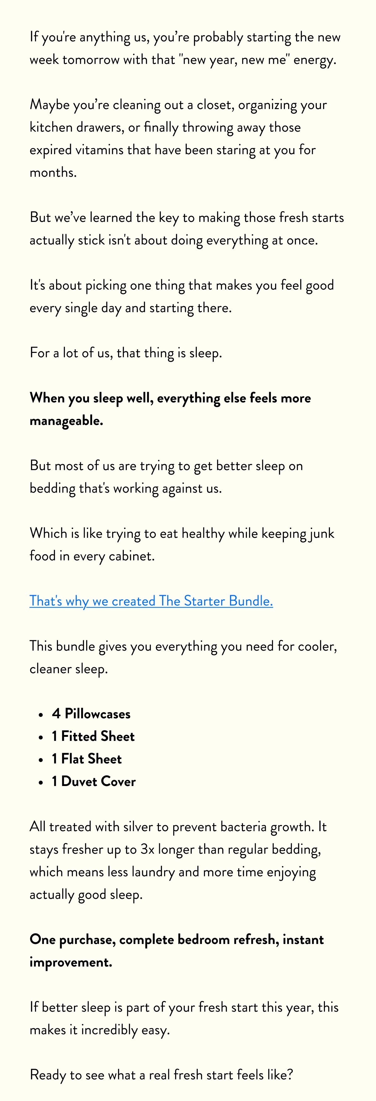 If you're anything us, you probably starting the new week tomorrow with that "new year, new me" energy.   Maybe you cleaning out a closet, organizing your kitchen drawers, or finally throwing away those expired vitamins that have been staring at you for months.  But we've learned the key to making those fresh starts actually stick isn't about doing everything at once.   It's about picking one thing that makes you feel good every single day and starting there.  For a lot of us, that thing is sleep.  When you sleep well, everything else feels more manageable.   But most of us are trying to get better sleep on bedding that's working against us.   Which is like trying to eat healthy while keeping junk food in every cabinet.  That's why we created The Starter Bundle.   This bundle gives you everything you need for cooler, cleaner sleep.  - temperature-regulating sheets, - pillowcases - duvet cover  All treated with silver to prevent bacteria growth. It stays fresher up to 3x longer than regular bedding, which means less laundry and more time enjoying actually good sleep.  One purchase, complete bedroom refresh, instant improvement.  If better sleep is part of your fresh start this year, this makes it incredibly easy.   Ready to see what a real fresh start feels like?