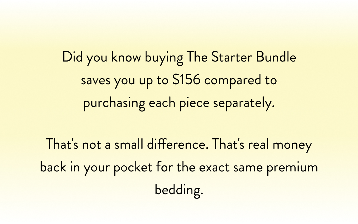 Did you know buying The Starter Bundle saves you $98 compared to purchasing each piece separately.  That's not a small difference. That's real money back in your pocket for the exact same premium bedding.