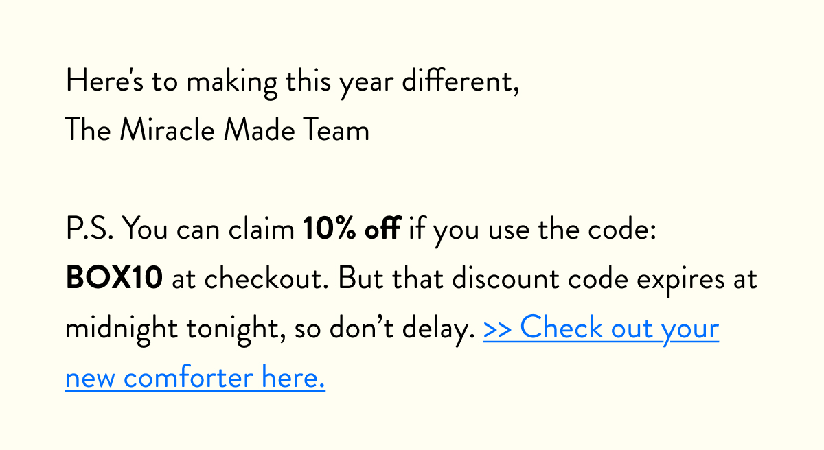 Here's to making this year different,  The Miracle Made Team  P.S. You can claim 10% off if you use the code: BOX10 at checkout. But that discount code expires at midnight tonight, so don't delay. >> Check out your new comforter here.