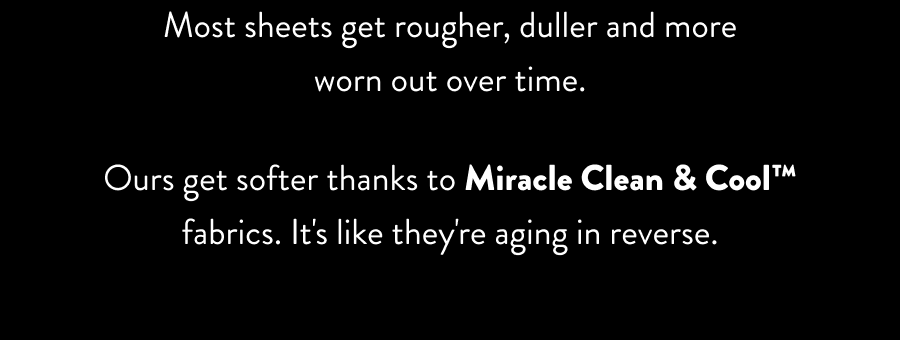 Most sheets get rougher, duller and more worn out over time. Ours get softer thanks to Miracle Clean & Cool™ fabrics. It's like they're aging in reverse.