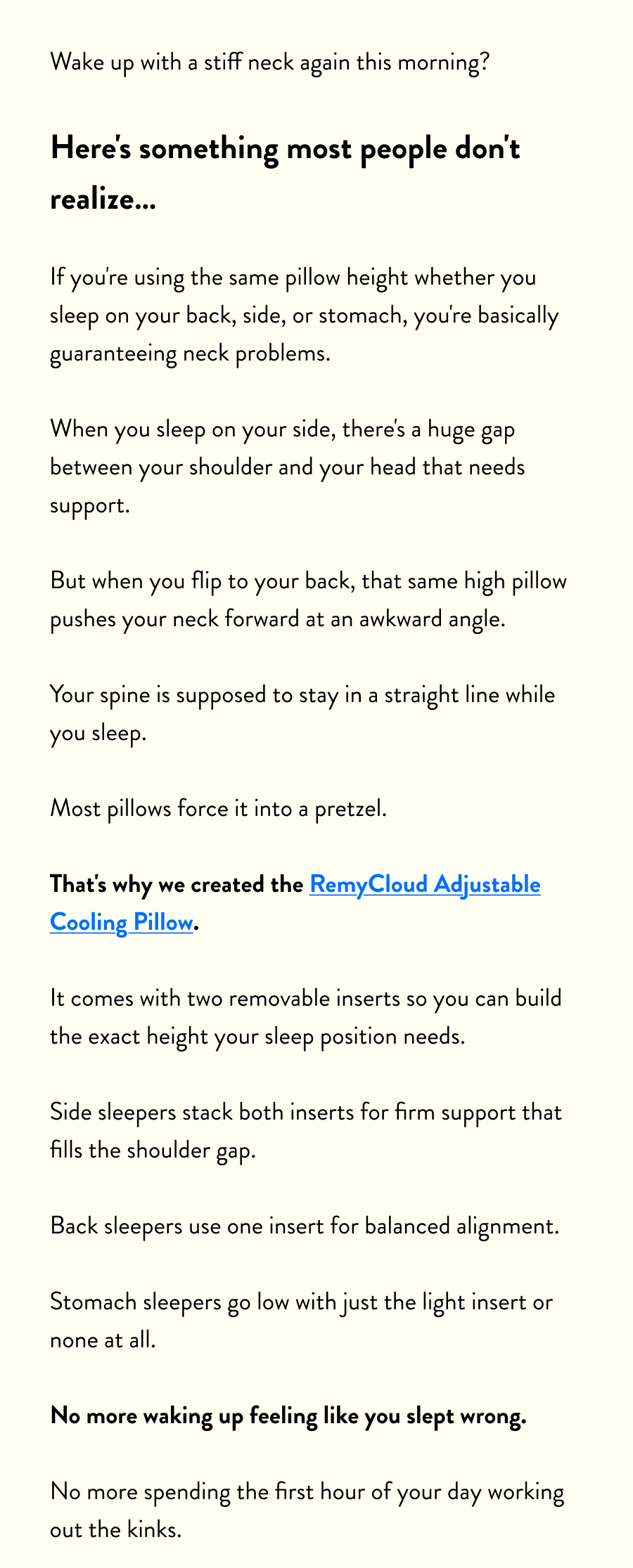 Wake up with a stiff neck again this morning?  Here's something most people don't realize…  If you're using the same pillow height whether you sleep on your back, side, or stomach, you're basically guaranteeing neck problems.  When you sleep on your side, there's a huge gap between your shoulder and your head that needs support.  But when you flip to your back, that same high pillow pushes your neck forward at an awkward angle.  Your spine is supposed to stay in a straight line while you sleep.  Most pillows force it into a pretzel.  That's why we created the RemyCloud Adjustable Cooling Pillow.  It comes with two removable inserts so you can build the exact height your sleep position needs.  Side sleepers stack both inserts for firm support that fills the shoulder gap.  Back sleepers use one insert for balanced alignment.  Stomach sleepers go low with just the light insert or none at all.  No more waking up feeling like you slept wrong.  No more spending the first hour of your day working out the kinks.