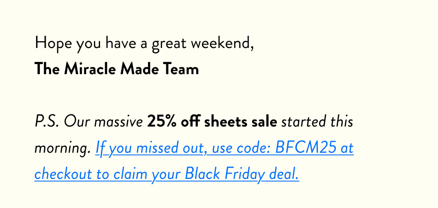 Hope you have a great weekend, The Miracle Made Team  P.S. Our massive 25% off sheets sale started this morning. If you missed out, use code: BFCM25 at checkout to claim your Black Friday deal.