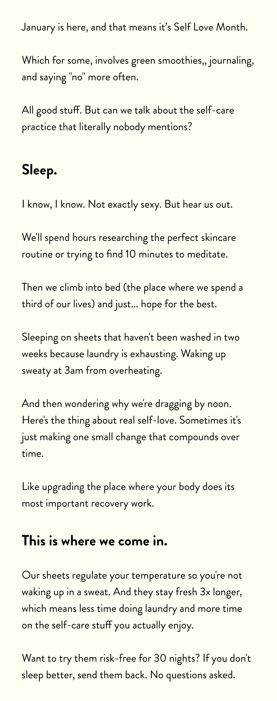January is here, and that means it's Self Love Month.  Which for some, involves green smoothies,, journaling, and saying "no" more often.  All good stuff. But can we talk about the self-care practice that literally nobody mentions?  Sleep.  I know, I know. Not exactly sexy. But hear us out.  We'll spend hours researching the perfect skincare routine or trying to find 10 minutes to meditate.  Then we climb into bed (the place where we spend a third of our lives) and just... hope for the best.  Sleeping on sheets that haven't been washed in two weeks because laundry is exhausting. Waking up sweaty at 3am from overheating.  And then wondering why we're dragging by noon. Here's the thing about real self-love. Sometimes it's just making one small change that compounds over time.  Like upgrading the place where your body does its most important recovery work.  This is where we come in.  Our sheets regulate your temperature so you're not waking up in a sweat. And they stay fresh 3x longer, which means less time doing laundry and more time on the self-care stuff you actually enjoy.  Want to try them risk-free for 30 nights? If you don't sleep better, send them back. No questions asked.