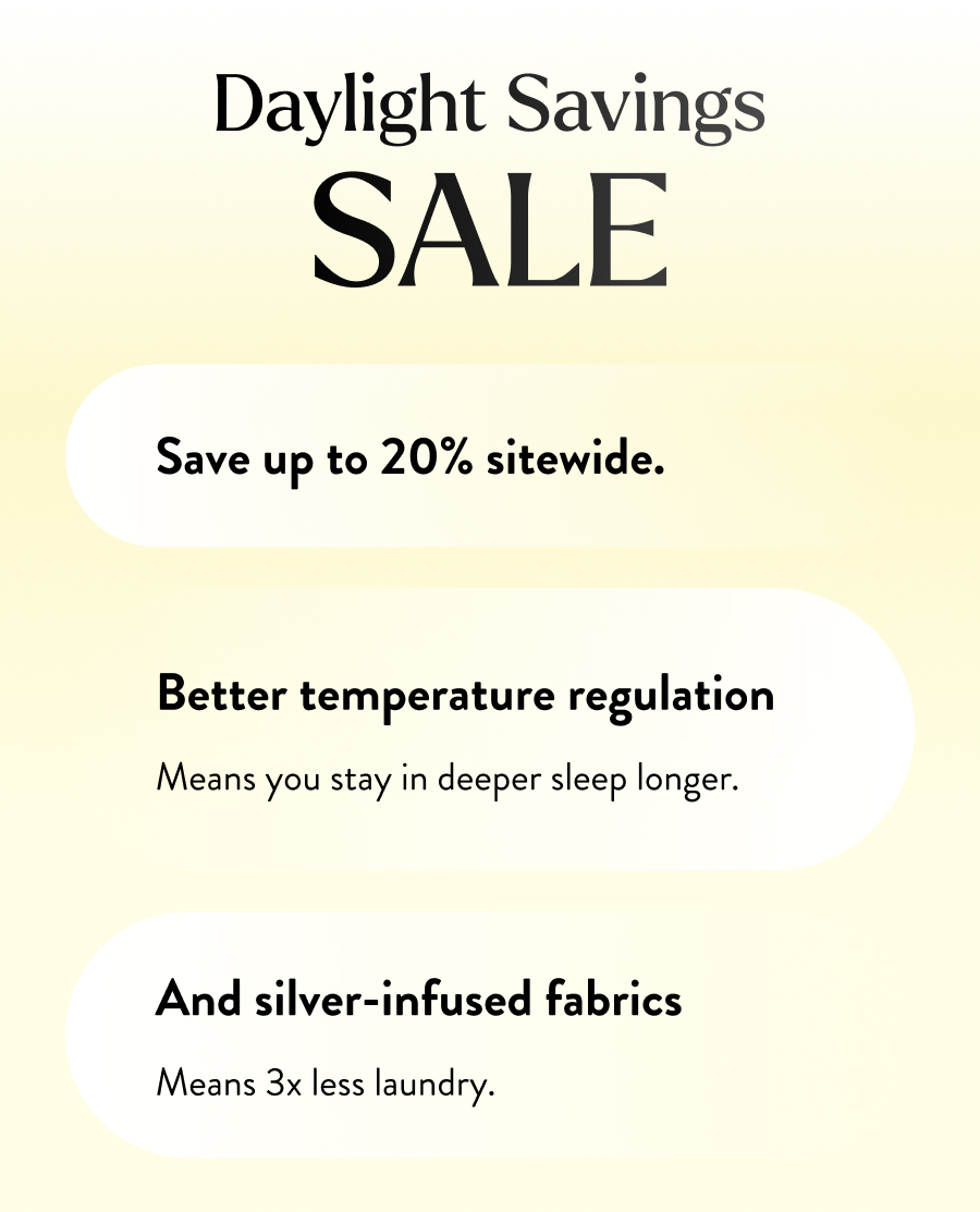 DAYLIGHT SAVINGS SALE  Right now, save up to 20% sitewide.  Better temperature regulation means you stay in deeper sleep longer.  And silver-infused fabrics means 3x less laundry.
