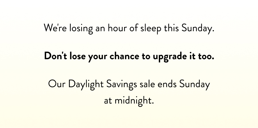 We're losing an hour of sleep this Sunday.  Don't lose your chance to upgrade it too.  Our Daylight Savings sale ends Sunday at midnight.