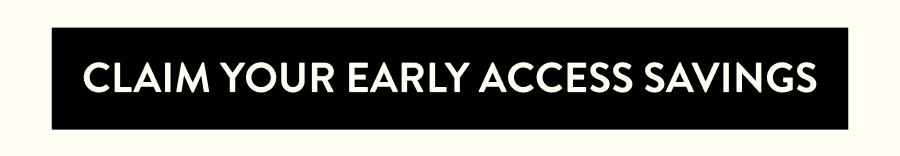 CLAIM YOUR EARLY ACCESS SAVINGS