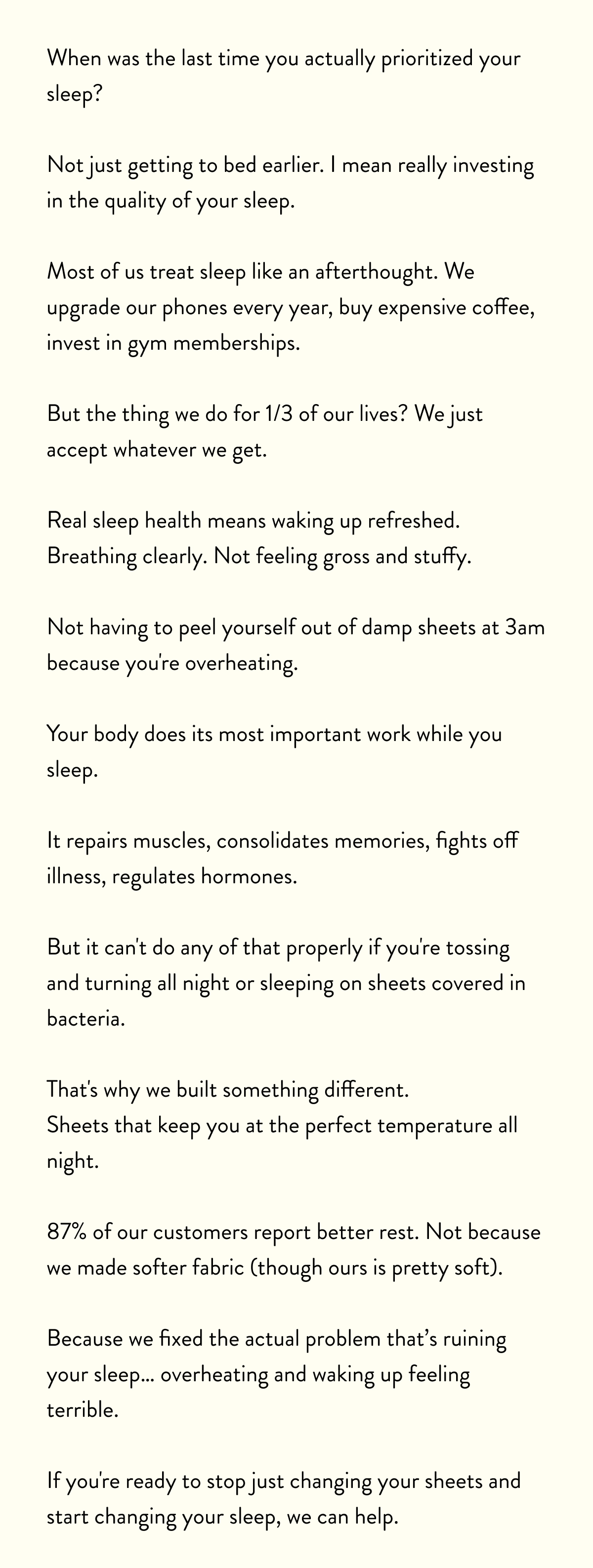 When was the last time you actually prioritized your sleep?  Not just getting to bed earlier. I mean really investing in the quality of your sleep.  Most of us treat sleep like an afterthought. We upgrade our phones every year, buy expensive coffee, invest in gym memberships.  But the thing we do for 1/3 of our lives? We just accept whatever we get.  Real sleep health means waking up refreshed. Breathing clearly. Not feeling gross and stuffy.  Not having to peel yourself out of damp sheets at 3am because you're overheating.  Your body does its most important work while you sleep.  It repairs muscles, consolidates memories, fights off illness, regulates hormones.  But it can't do any of that properly if you're tossing and turning all night or sleeping on sheets covered in bacteria.  That's why we built something different. Sheets that keep you at the perfect temperature all night.  87% of our customers report better rest. Not because we made softer fabric (though ours is pretty soft).  Because we fixed the actual problem that's ruining your sleep… overheating and waking up feeling terrible.  If you're ready to stop just changing your sheets and start changing your sleep, we can help.