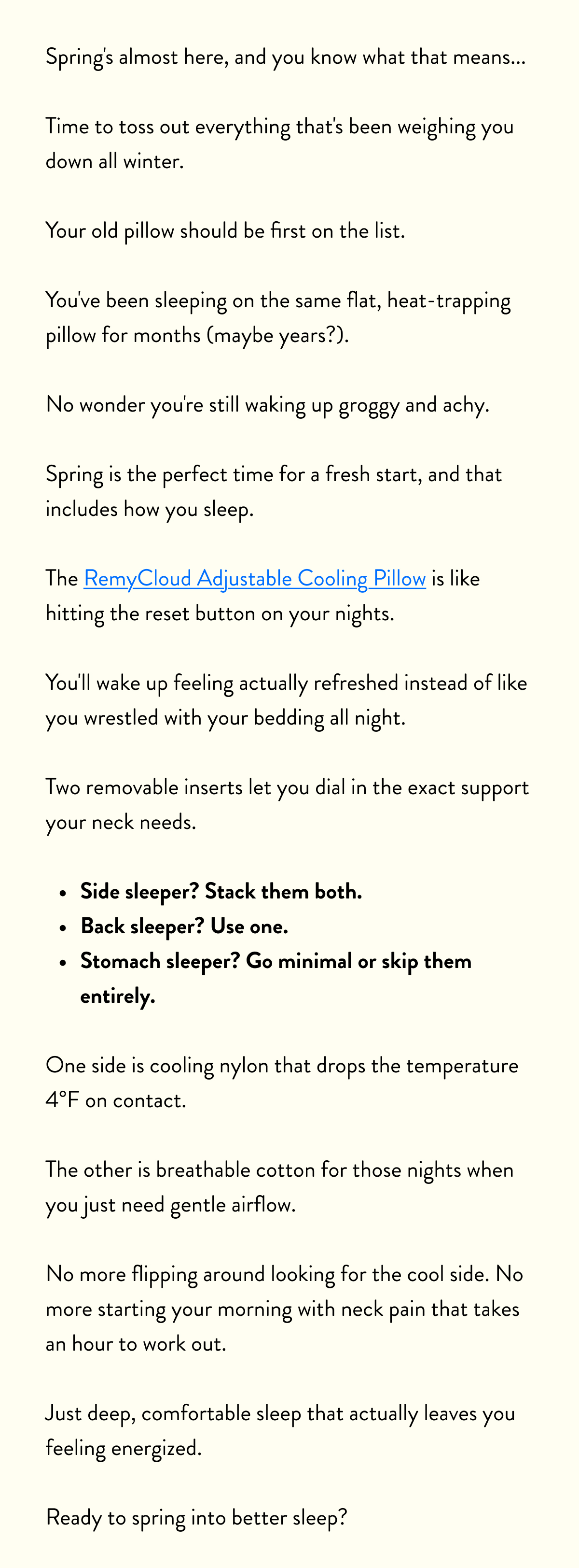 Spring's almost here, and you know what that means...  Time to toss out everything that's been weighing you down all winter.  Your old pillow should be first on the list.  You've been sleeping on the same flat, heat-trapping pillow for months (maybe years?).  No wonder you're still waking up groggy and achy.  Spring is the perfect time for a fresh start, and that includes how you sleep.  The RemyCloud Adjustable Cooling Pillow is like hitting the reset button on your nights.  You'll wake up feeling actually refreshed instead of like you wrestled with your bedding all night.  Two removable inserts let you dial in the exact support your neck needs.  Side sleeper? Stack them both. Back sleeper? Use one. Stomach sleeper? Go minimal or skip them entirely.  One side is cooling nylon that drops the temperature 4°F on contact.  The other is breathable cotton for those nights when you just need gentle airflow.  No more flipping around looking for the cool side. No more starting your morning with neck pain that takes an hour to work out.  Just deep, comfortable sleep that actually leaves you feeling energized.  Ready to spring into better sleep?