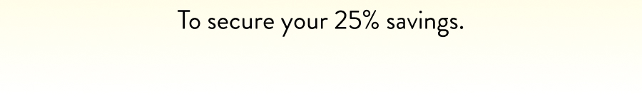 To secure your 25% savings.