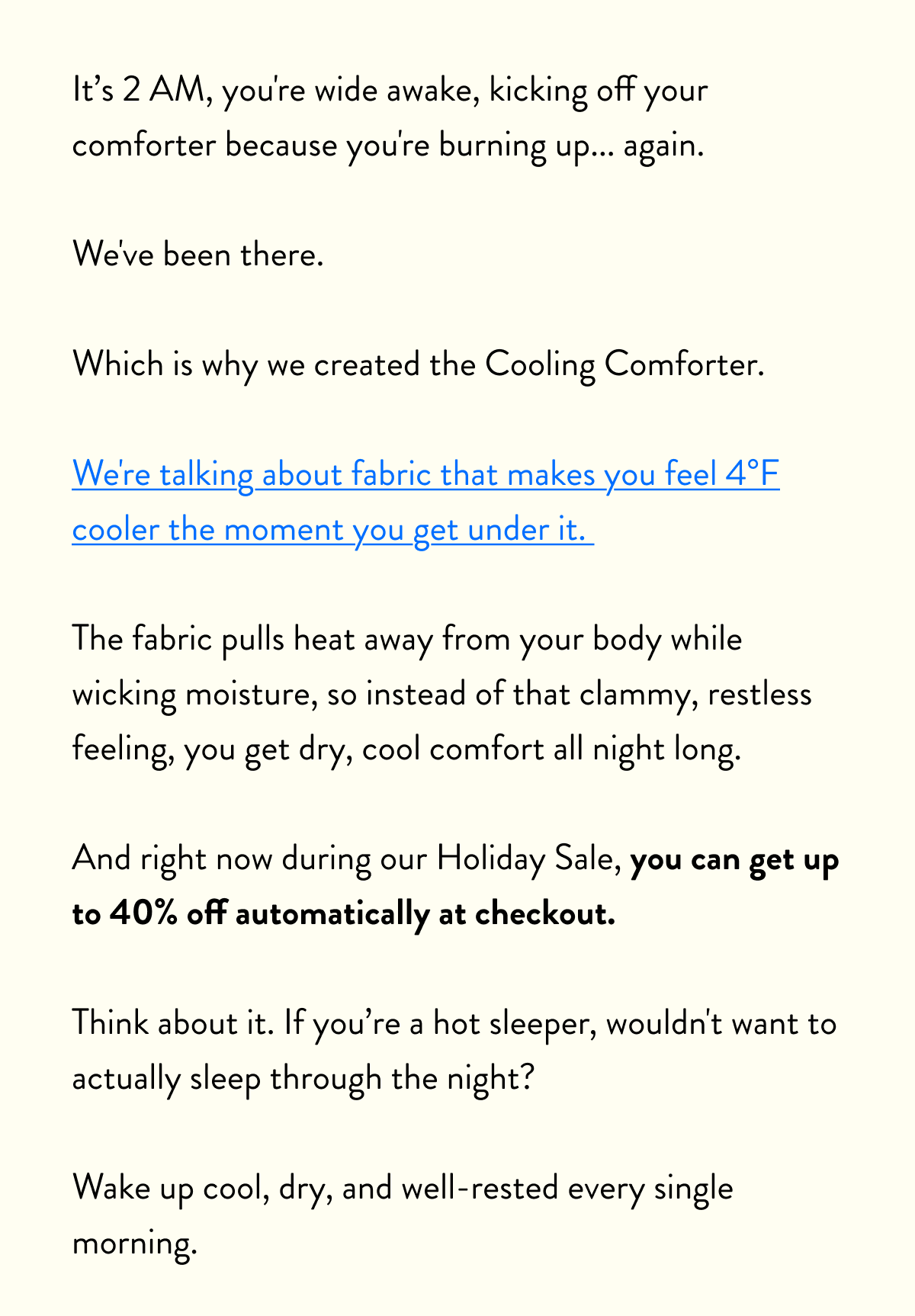 Know someone who tosses and turns all night because they're too hot?  Or maybe that someone is you?  Imagine being able to slip under the covers and immediately feel 4°F cooler.  No more middle-of-the-night blanket kicking.  No more waking up damp and uncomfortable. Just cool, dry, restful sleep that actually leaves you refreshed.  The Miracle Made Cooling Comforter changes everything.  And right now, you can save up to 40% with our Holiday Sale.  Whether you're shopping for that friend who complains about being hot every night, your partner who steals all the cool air, or treating yourself to better sleep, this is the gift that actually solves the problem.  Cool, comfortable sleep shouldn't be a luxury. Especially not at 40% off.