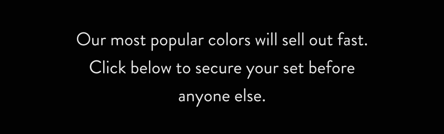 Our most popular colors will sell out fast. Click below to secure your set before anyone else.