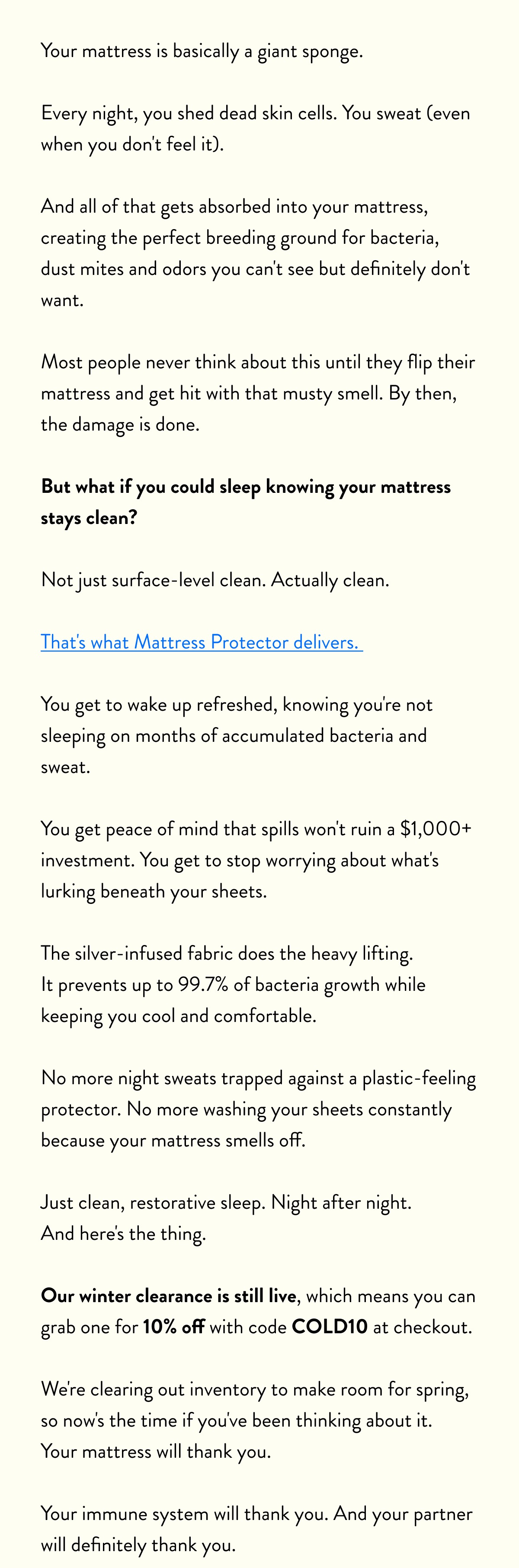 Your mattress is basically a giant sponge.  Every night, you shed dead skin cells. You sweat (even when you don't feel it).  And all of that gets absorbed into your mattress, creating the perfect breeding ground for bacteria, dust mites and odors you can't see but definitely don't want.  Most people never think about this until they flip their mattress and get hit with that musty smell. By then, the damage is done.  But what if you could sleep knowing your mattress stays clean?  Not just surface-level clean. Actually clean.  That's what Mattress Protector delivers.  You get to wake up refreshed, knowing you're not sleeping on months of accumulated bacteria and sweat.  You get peace of mind that spills won't ruin a $1,000+ investment. You get to stop worrying about what's lurking beneath your sheets.  The silver-infused fabric does the heavy lifting. It prevents up to 99.7% of bacteria growth while keeping you cool and comfortable.  No more night sweats trapped against a plastic-feeling protector. No more washing your sheets constantly because your mattress smells off.  Just clean, restorative sleep. Night after night. And here's the thing.  Our winter clearance is still live, which means you can grab one for 10% off with code COLD10 at checkout.  We're clearing out inventory to make room for spring, so now's the time if you've been thinking about it. Your mattress will thank you.  Your immune system will thank you. And your partner will definitely thank you.