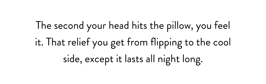 The second your head hits the pillow, you feel it. That relief you get from flipping to the cool side, except it lasts all night long.