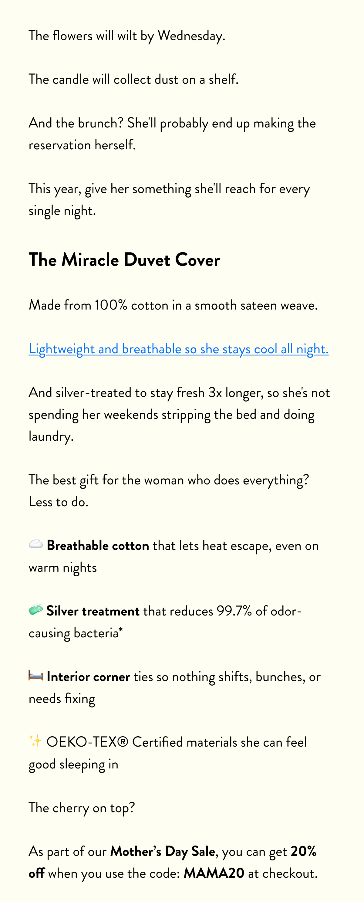 The flowers will wilt by Wednesday.  The candle will collect dust on a shelf.  And the brunch? She'll probably end up making the reservation herself.  This year, give her something she'll reach for every single night.  The Miracle Duvet Cover  Made from 100% cotton in a smooth sateen weave.  Lightweight and breathable so she stays cool all night.  And silver-treated to stay fresh 3x longer, so she's not spending her weekends stripping the bed and doing laundry.  The best gift for the woman who does everything? Less to do.  ☁️ Breathable cotton that lets heat escape, even on warm nights  🧼 Silver treatment that reduces 99.7% of odor-causing bacteria*  🛏️ Interior corner ties so nothing shifts, bunches, or needs fixing  ✨ OEKO-TEX® Certified materials she can feel good sleeping in  The cherry on top?  As part of our Spring Refresh Sale, you can get 20% off until midnight tonight when you use the code: CLEAR20 at checkout.