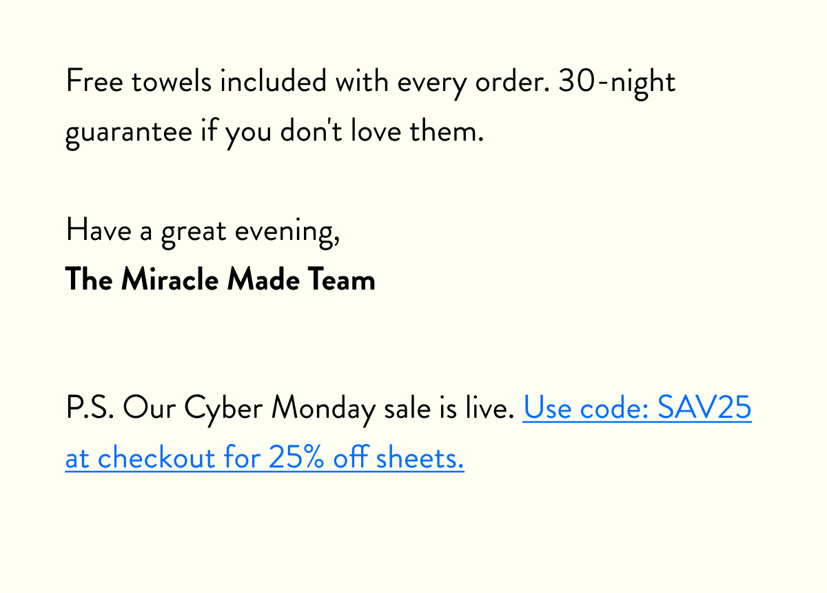 Free towels included with every order. 30-night guarantee if you don't love them.  Have a great evening, The Miracle Made Team