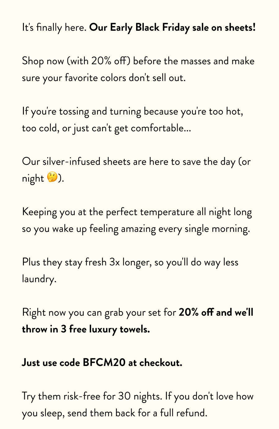 It's finally here. Our Early Black Friday sale on sheets!  Shop now (with 20% off) before the masses and make sure your favorite colors don't sell out.  If you're tossing and turning because you're too hot, too cold, or just can't get comfortable...  Our silver-infused sheets are here to save the day (or night 🤔).  Keeping you at the perfect temperature all night long so you wake up feeling amazing every single morning.  Plus they stay fresh 3x longer, so you'll do way less laundry.  Right now you can grab your set for 20% off and we'll throw in 3 free luxury towels.  Just use code BFCM20 at checkout.  Try them risk-free for 30 nights. If you don't love how you sleep, send them back for a full refund.