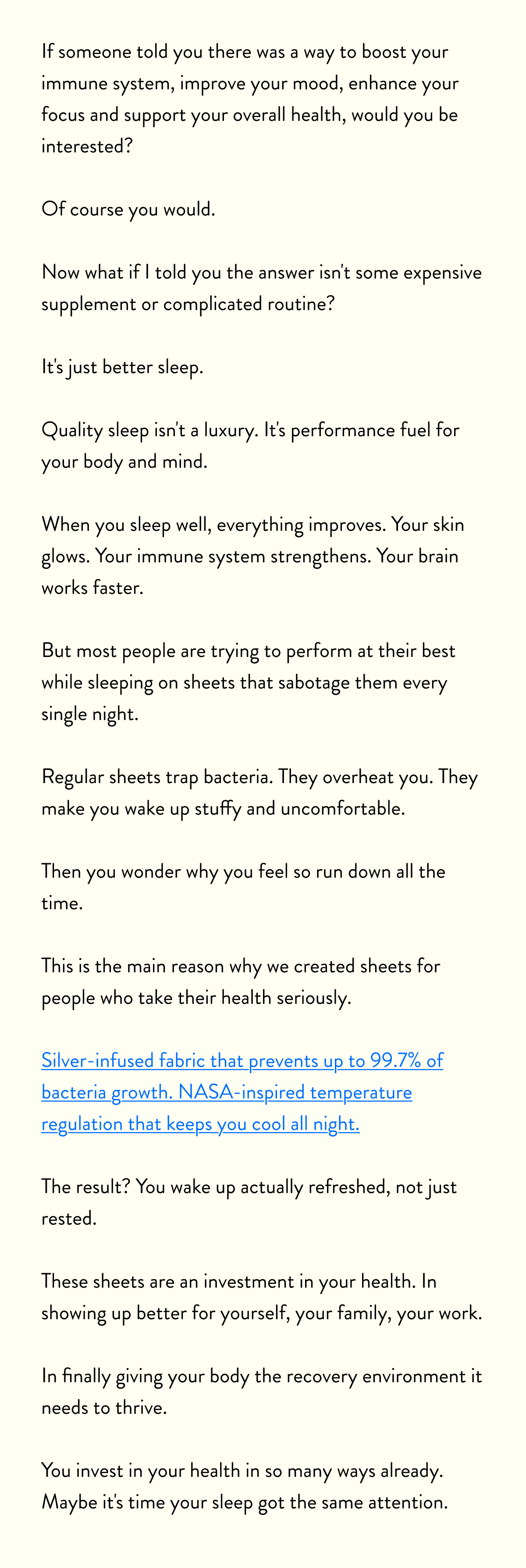 If someone told you there was a way to boost your immune system, improve your mood, enhance your focus and support your overall health, would you be interested?  Of course you would.  Now what if I told you the answer isn't some expensive supplement or complicated routine?  It's just better sleep.  Quality sleep isn't a luxury. It's performance fuel for your body and mind.  When you sleep well, everything improves. Your skin glows. Your immune system strengthens. Your brain works faster. You recover quicker from workouts.  But most people are trying to perform at their best while sleeping on sheets that sabotage them every single night.  Regular sheets trap bacteria. They overheat you. They make you wake up stuffy and uncomfortable.  Then you wonder why you feel so run down all the time.  This is the main reason why we created sheets for people who take their health seriously.  Silver-infused fabric that prevents up to 99.7% of bacteria growth. NASA-inspired temperature regulation that keeps you cool all night.  The result? You wake up actually refreshed, not just rested.  These sheets are an investment in your health. In showing up better for yourself, your family, your work.  In finally giving your body the recovery environment it needs to thrive.  You invest in your health in so many ways already. Maybe it's time your sleep got the same attention.