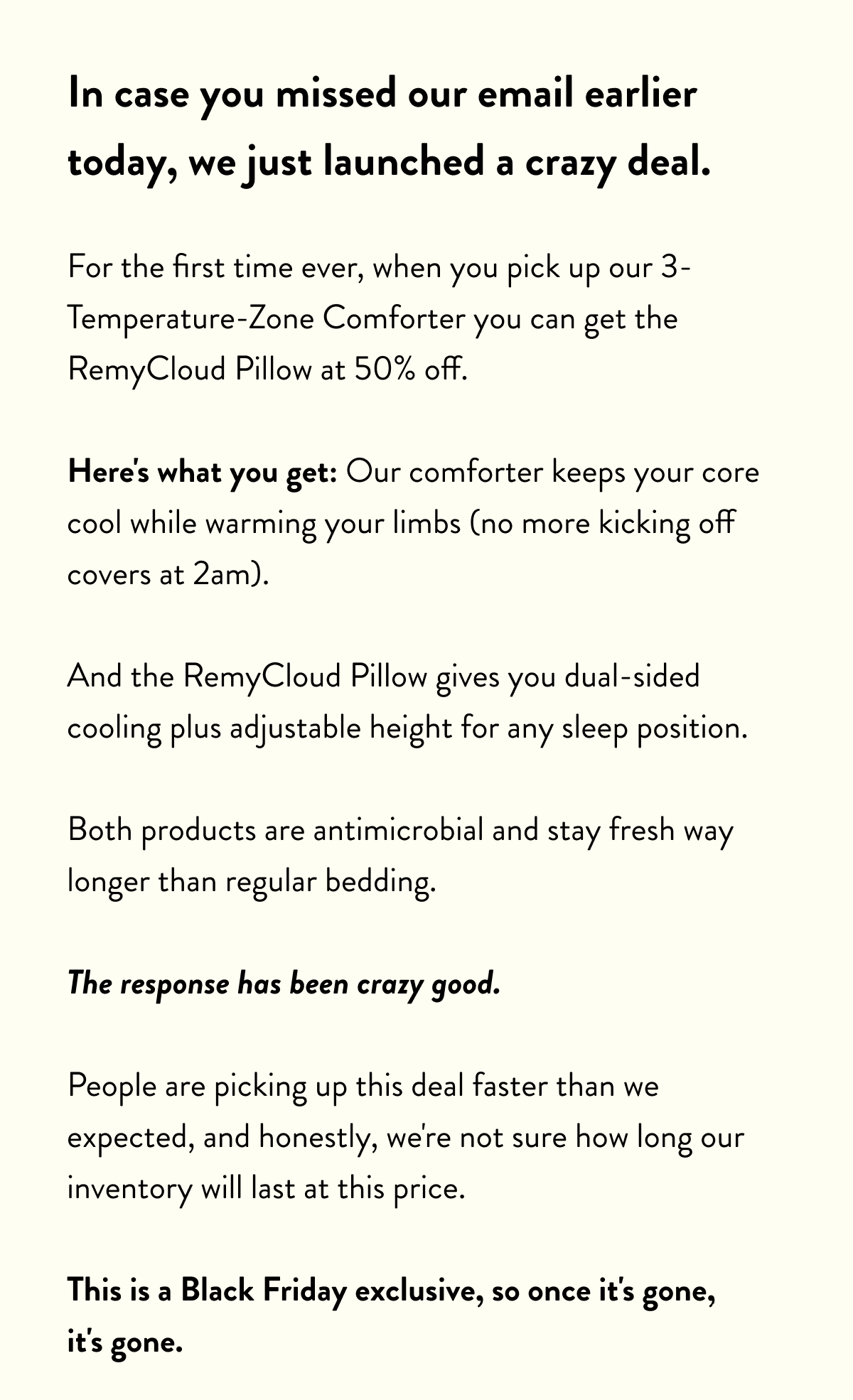 In case you missed our email earlier today, we just launched a crazy deal.  For the first time ever, when you pick up our 3-Temperature-Zone Comforter you can get the RemyCloud Pillow at 50% off.  Here's what you get: Our comforter keeps your core cool while warming your limbs (no more kicking off covers at 2am).  And the RemyCloud Pillow gives you dual-sided cooling plus adjustable height for any sleep position.  Both products are antimicrobial and stay fresh way longer than regular bedding.  The response has been crazy good.  People are picking up this deal faster than we expected, and honestly, we're not sure how long our inventory will last at this price.  This is a Black Friday exclusive, so once it's gone, it's gone.