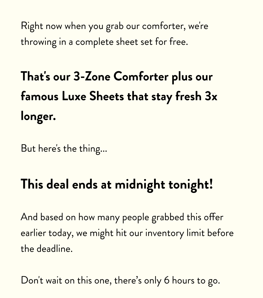 Right now when you grab our comforter, we're throwing in a complete sheet set for free.  That's our 3-Zone Comforter plus our famous Luxe Sheets that stay fresh 3x longer.  But here's the thing...  This deal ends at midnight tonight!  And based on how many people grabbed this offer earlier today, we might hit our inventory limit before the deadline.  Don't wait on this one, there's only 6 hours to go.