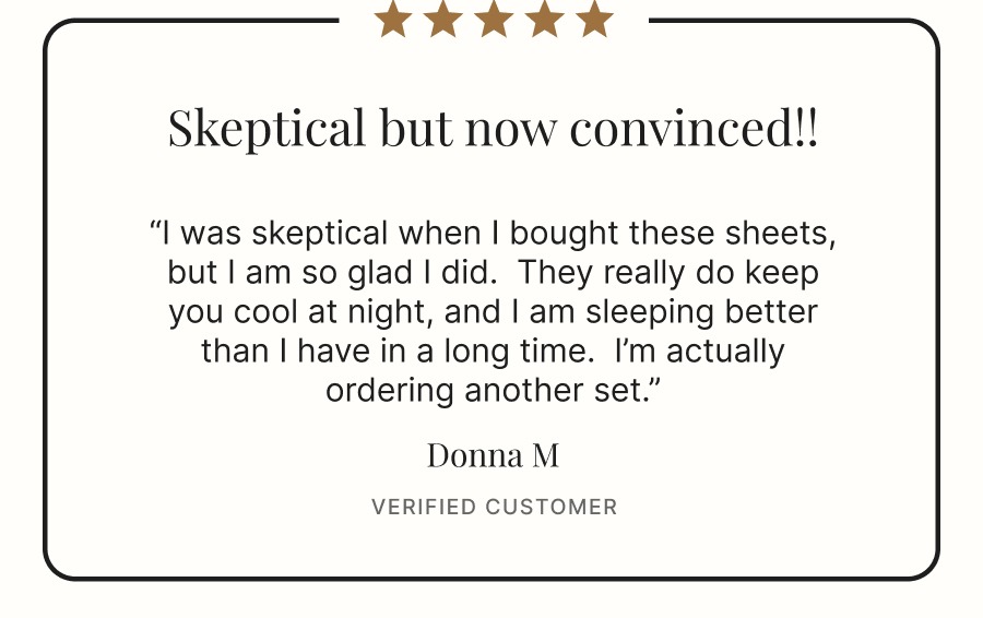 “I was skeptical when I bought these sheets, but I am so glad I did.  They really do keep you cool at night, and I am sleeping better than I have in a long time.  I’m actually ordering another set.”