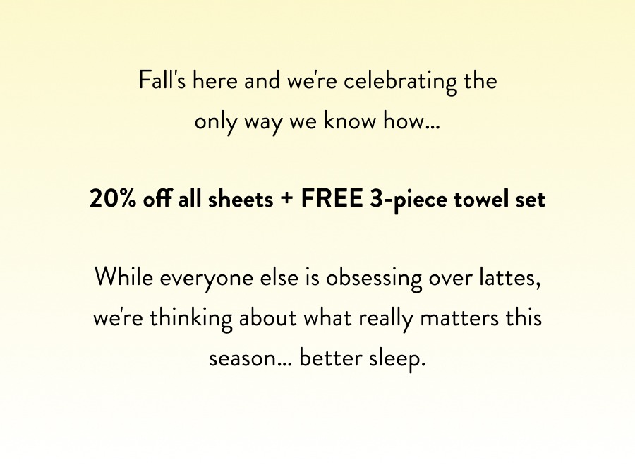 Fall's here and we're celebrating the only way we know how… 20% off all sheets + FREE 3-piece towel set While everyone else is obsessing over lattes, we're thinking about what really matters this season… better sleep.