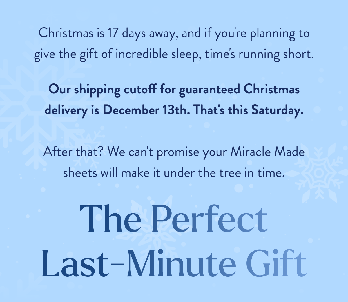  Christmas is 17 days away, and if you're planning to give the gift of incredible sleep, time's running short. Our shipping cutoff for guaranteed Christmas delivery is December 13th. That's this Friday.  After that? We can't promise your Miracle Made sheets will make it under the tree in time. The Perfect Last-Minute Gift